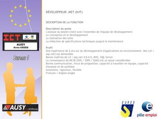 DÉVELOPPEUR .NET (H/F) 
DESCRIPTION DE LA FONCTION 
Description du poste 
L'analyse du besoin client avec l'ensemble de l'équipe de développement 
La conception et le développement 
La réalisation des tests 
La rédaction de spécifications techniques jusqu'à la maintenance 
Profil 
Une expérience de 2 ans sur du développement d'applications en environnement .Net (c# / 
asp.net) est demandée 
Bonne maîtrise de c# / asp.net 4.0-4.5, MVC, SQL Server 
La connaissance de MS BI (SSIS / SSRS / SSAS) est un atout considérable 
Bonne communication, force de proposition, capacité à travailler en équipe, capacité 
d'analyse et de synthèse 
Autonome, rigoureux, flexible 
Français / Anglais exigés 
 