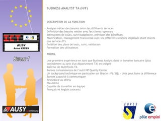BUSINESS ANALYST TA (H/F) 
DESCRIPTION DE LA FONCTION 
Analyse métier des besoins selon les différents services 
Définition des besoins métier avec les clients/sponsors 
Estimations de coûts, suivi budgétaire, prévision des bénéfices 
Planification, management transversal avec les différents services impliqués (tant clients 
que services IT) 
Création des plans de tests, suivi, validation 
Formation des utilisateurs 
PROFIL 
Une première expérience en tant que Business Analyst dans le domaine bancaire (plus 
précisément au sein d'un département TA) est exigée 
Maîtrise de Multifonds TA 
Bonnes connaissances de l’outil HP Quality Center 
Un background technique en particulier sur Oracle - PL/SQL - Unix peut faire la différence 
Bonnes capacité à communiquer 
Résistance au stress 
Flexibilité 
Capable de travailler en équipe 
Français et Anglais courants 
 