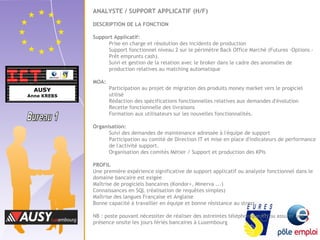 ANALYSTE / SUPPORT APPLICATIF (H/F) 
DESCRIPTION DE LA FONCTION 
Support Applicatif: 
Prise en charge et résolution des incidents de production 
Support fonctionnel niveau 2 sur le périmètre Back Office Marché (Futures -Options - 
Prêt emprunts cash). 
Suivi et gestion de la relation avec le broker dans le cadre des anomalies de 
production relatives au matching automatique 
MOA: 
Participation au projet de migration des produits money market vers le progiciel 
utilisé 
Rédaction des spécifications fonctionnelles relatives aux demandes d'évolution 
Recette fonctionnelle des livraisons 
Formation aux utilisateurs sur les nouvelles fonctionnalités. 
Organisation: 
Suivi des demandes de maintenance adressée à l'équipe de support 
Participation au comité de Direction IT et mise en place d'indicateurs de performance 
de l'activité support. 
Organisation des comités Métier / Support et production des KPIs 
PROFIL 
Une première expérience significative de support applicatif ou analyste fonctionnel dans le 
domaine bancaire est exigée 
Maîtrise de progiciels bancaires (Kondor+, Minerva ...) 
Connaissances en SQL (réalisation de requêtes simples) 
Maîtrise des langues Française et Anglaise 
Bonne capacité à travailler en équipe et bonne résistance au stress 
NB : poste pouvant nécessiter de réaliser des astreintes téléphonique et/ou assurer une 
présence onsite les jours fériés bancaires à Luxembourg 
 