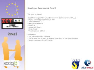 Developer Framework Zend 2 
You need to master: 
-Good Knowledge of the Linux Environment (Command Line, SSH, …) 
- Object oriented programming in PHP 
- Zend Framework 2 
- Doctrine experience 
- Html/css 
- Javascript/JQuery 
- Mysql/Nosql 
- Version control Git,Svn 
Your Profil: 
- You are immediately available 
- You do have min. 2 years or working experience in the above domains 
- Spoken Languages: French English 
 