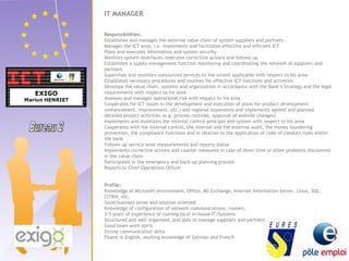 IT MANAGER 
Responsibilities: 
Establishes and manages the external value chain of system suppliers and partners 
Manages the ICT area, i.e. implements and facilitates effective and efficient ICT 
Plans and executes information and system security 
Monitors system interfaces, executes corrective actions and follows up 
Establishes a supply management function monitoring and coordinating the network of suppliers and 
partners 
Supervises and monitors outsourced services to the extent applicable with respect to his area 
Establishes necessary procedures and routines for effective ICT functions and activities 
Develops the value chain, systems and organization in accordance with the Bank’s Strategy and the legal 
requirements with respect to his area 
Assesses and manages operational risk with respect to his area 
Cooperates for ICT issues in the development and execution of plans for product development 
(enhancement, improvement, etc.) and regional expansions and implements agreed and planned 
detailed project activities (e.g. process routines, approval of website changes) 
Implements and maintains the internal control principle and system with respect to his area 
Cooperates with the internal control, the internal and the external audit, the money laundering 
prevention, the compliance functions and in relation to the application of code of conduct rules within 
the bank 
Follows up service level measurements and reports status 
Implements corrective actions and counter measures in case of down time or other problems discovered 
in the value chain 
Participates in the emergency and back-up planning process 
Reports to Chief Operations Officer 
Profile: 
Knowledge of Microsoft environment, Office, MS Exchange, Internet Information Server, Linux, SQL, 
CITRIX, etc. 
Good business sense and solution oriented 
Knowledge of configuration of network communications, routers, 
3-5 years of experience of running local in-house IT/Systems 
Structured and well organized, and able to manage suppliers and partners 
Good team work spirit 
Strong communication skills 
Fluent in English, working knowledge of German and French 
 