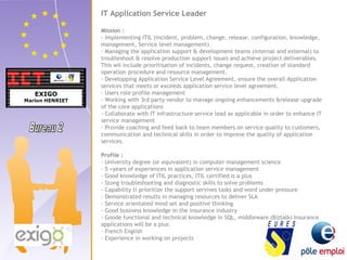 IT Application Service Leader 
Mission : 
- Implementing ITIL (incident, problem, change, release, configuration, knowledge, 
management, Service level management) 
- Managing the application support & development teams (internal and external) to 
troubleshoot & resolve production support issues and achieve project deliverables. 
This wil include prioritisation of incidents, change request, creation of standard 
operation procedure and resource management. 
- Developping Application Service Level Agreement, ensure the overall Application 
services that meets or exceeds application service level agreement. 
- Users role profile management 
- Working with 3rd party vendor to manage ongoing enhancements &release upgrade 
of the core applications 
- Collaborate with IT infrastructure service lead as applicable in order to enhance IT 
service management 
- Provide coaching and feed back to team members on service quality to customers, 
communication and technical skills in order to improve the quality of application 
services. 
Profile : 
- University degree (or equivalent) in computer management science 
- 5 +years of experiences in application service management 
- Good knowledge of ITIL practices, ITIL certified is a plus 
- Stong troubleshooting and diagnostic skills to solve problems 
- Capability ti prioritize the support servives tasks and word under pressure 
- Demonstrated results in managing resources to deliver SLA 
- Service orientated mind set and positive thinking 
- Good business knowledge in the insurance industry 
- Goode functional and technical knowledge in SQL, middleware (Biztalk) Insurance 
applications will be a plus 
- French English 
- Experience in working on projects 
 