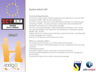System Admin SAP 
Functional Requirements : 
You have at least 4 years’ SAP BC experience and experience in several SAP 
components (ERP, CRM, BI & BO, Netweaver). 
You show a proven experience with SAP Solution Manager for technical part 
(ticketing, ChaRM …) as well as Project configuration and embedded SAP 
standard framework use in SAP Solution Manager. 
You have a strong knowledge of Operating Systems (Windows, Unix, Linux). 
You have knowledge of the operation and installation of databases (Sybase, 
MaxDB, SQL, Oracle). 
English and French professional proficiency required; German, Luxembourgish 
or other languages are an asset. 
Relevant IT or business certifications are a plus. 
What our customers offers : 
An innovating environment as an SAP Private Cloud Provider. 
Long-term customer relationships based on trust, competence and recurring 
contracts. 
Challenging projects. 
A flexible company culture with room for personal initiative. 
Personal growth possibilities within the company in terms of trainings and 
certifications. 
An attractive salary with a wide remuneration package. 
 