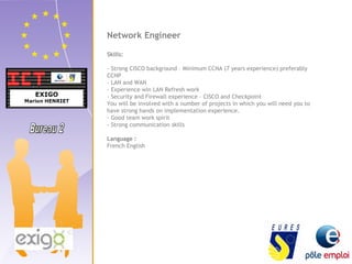 Network Engineer 
Skills: 
- Strong CISCO background – Minimum CCNA (7 years experience) preferably 
CCNP 
- LAN and WAN 
- Experience win LAN Refresh work 
- Security and Firewall experience – CISCO and Checkpoint 
You will be involved with a number of projects in which you will need you to 
have strong hands on implementation experience. 
- Good team work spirit 
- Strong communication skills 
Language : 
French English 
 