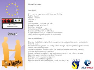 Linux Engineer 
Your skills: 
3-5+ years of experience with Linux and Red Hat 
RedHat Cluster 
RedHat Satellite 
DNS/DHCP 
Samba 
Shell scripting + Python et/ou Perl 
Blades Sun/Oracle et/ou HP 
Shell/Perl Scripting 
Virtualisation (VMware, VSphere) 
Experience in Solaris is an advantage 
A good understanding of Java based applications 
Use of monitoring tools (Nagios or equivalent) 
Your principal tasks: 
Diagnose faults following incident management procedures to ensure a resolution in 
line with SLAs. 
Ensure Code deployments and configuration changes are managed through the clients 
change management process 
Create and enhance automation for the benefit of service monitoring, capacity 
planning deployment and scalability. 
Review available technologies and techniques to protect and enhance service 
Operating system installation and configuration 
Disk space and resources management 
Software and update management 
Network services management (DNS, LDAP and NFS/SAMBA) 
 