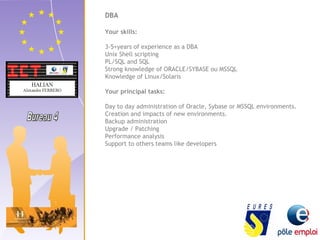 DBA 
Your skills: 
3-5+years of experience as a DBA 
Unix Shell scripting 
PL/SQL and SQL 
Strong knowledge of ORACLE/SYBASE ou MSSQL 
Knowledge of Linux/Solaris 
Your principal tasks: 
Day to day administration of Oracle, Sybase or MSSQL environments. 
Creation and impacts of new environments. 
Backup administration 
Upgrade / Patching 
Performance analysis 
Support to others teams like developers 
 