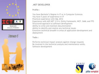 .NET DEVELOPER 
Profile : 
You have Bachelor’s Degree in IT or in Computer Sciences 
You have 5 years of experience in IT 
Practical experience with SQL 2012 
Experience with ASP.NET 3.5/4, Entity framework, WCF, SAML and TFS 
Structured approach to software development 
Ability to write and maintain documentation 
Ability to identify and resolve any technical issues 
Extensive technical breadth in areas of application development and 
deployment 
Tasks : 
Performs technical impact analysis against change requests 
Be involved in the technical analysis and maintenance works. 
Software development 
 