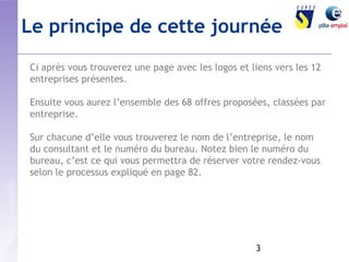Le principe de cette journée 
Ci après vous trouverez une page avec les logos et liens vers les 12 
entreprises présentes. 
Ensuite vous aurez l’ensemble des 68 offres proposées, classées par 
entreprise. 
Sur chacune d’elle vous trouverez le nom de l’entreprise, le nom 
du consultant et le numéro du bureau. Notez bien le numéro du 
bureau, c’est ce qui vous permettra de réserver votre rendez-vous 
selon le processus expliqué en page 82. 
3 
 