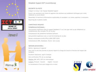 Helpdesk Support M/F (Luxembourg) 
DESCRIPTIF DU POSTE 
Intégrer le niveau 1 de l’équipe Helpdesk Support 
Fournir une assistance aux clients et apporter des solutions aux problèmes techniques par e-mail, 
téléphone ou accès distant 
Rassembler le maximum d'informations exploitables et escalader à un niveau supérieur si nécessaire 
Reporting des incidents traités 
COMPETENCES REQUISES 
Compétences techniques : 
Une première expérience dans le support Helpdesk d’1 ou 2 ans (par mail ou par téléphone) La 
compréhension des concepts ITIL est un plus. 
Connaissances des problèmes hardware/software 
Une première expérience avec un outil de ticketing est un plus 
Bonnes connaissance de MS Office (2003-2007-2010) 
Connaissances UNIX, Databases, Oracle sont un plus 
Aptitudes personnelles : 
Motivé, rigoureux et organisé 
Vous avez le sens des priorités et pouvez répartir la charge de travail en fonction de l'impact des 
incidents 
Excellent relationnel, esprit d’analyse 
Une certification ITIL est un avantage 
Diplôme :BAC (BTS, DUT) en informatique 
Langues :Français : Courant Anglais : Courant 
La connaissance d’une autre langue est un atout 
 