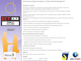 Infrastructure Project Coordinator / Project Portfolio Manager H/F 
DESCRIPTIF DU POSTE 
The Project coordinator is responsible to manage project portfolio for different datacenter 
technologies and also manage team of project managers and architects. 
These projects are related to IT infrastructure services specific to UNIX and Backup & Storage 
services. 
Projects are like, rollout of new storage systems, changing backup strategy, migration of UNIX 
operating systems etc. 
Some projects have development work like developing application for system monitoring, reporting, 
CMDB etc. 
• Drive projects using Prince 2 based Project management methodology 
• Receive mandate for new projects and assign appropriate PM and architect for the project 
• Prepare reports on project dashboard and Gantt chart based project reports 
• Ensure the project portfolio are within agreed SLA 
• Manage team of PMs and Architects effectively 
• The role reports to the Program manager 
Day to day activities of this role include 
-Tactical tasks of ensuring projects run smoothly 
-- Tracking of progress of his own project portfolio (8-10 projects at any given time) 
-- SLA measurement and reporting monthly to customer 
-- Manage and utilize the MS Project Server 2010 system to handle his portfolio 
-- Handle customer escalation related to project progress 
COMPETENCES REQUISES 
Broad Project Management experience 
Experience or at least a good understanding of running a portfolio is required. 
Diplôme : 
BAC+2 (BTS, DUT) en informatique minimum 
Langues : 
Français : Courant Anglais : Courant 
La connaissance d’une autre langue est un atout 
 