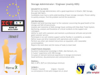 Storage Administrator / Engineer (mainly HDS) 
DESCRIPTIF DU POSTE 
We need a Storage Administrator with a good experience in Hitachi, EMC Storage, 
Brocade SAN fabric. 
Candidates must have a solid understanding of basic storage concepts. Proven ability 
to quickly analyse, find the problem and do the escalation. 
Job Description: 
Prepare and send morning report to the customer concerning the good health of the 
storage and SAN infrastructures. 
Analysis and resolution of daily storage issues working with Help Desk Ticket System. 
Monitoring, analysis and Escalation of critical incidents to the support and 
colleagues. 
Ability to work with customers and maintain a professional attitude and provide 
good customer service. 
Participate in on-call rotation support and be flexible in availability as needed. 
Define issues and drive resolution with operations and vendors. 
Perform any other job related instructions as requested, with reasonable 
accommodation. 
Reports the work done and the status of tasks to team lead 
COMPETENCES REQUISES 
Excellent fundamental knowledge in RAID, disk Network, etc. 
2-4 years’ experience with HDS storage. 
4-6 years of relevant technical experience in storage environment 
Good technical, documentation and communication skills 
Diplôme : 
BAC+2 (BTS, DUT) en informatique minimum 
Langues : 
Français : Courant Anglais : Courant 
La connaissance d’une autre langue est un atout 
 