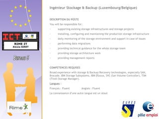 Ingénieur Stockage & Backup (Luxembourg/Belgique) 
DESCRIPTION DU POSTE 
You will be responsible for: 
· supporting existing storage infrastructures and storage projects 
· installing, configuring and maintaining the production storage infrastructure 
· daily monitoring of the storage environment and support in case of issues 
· performing data migrations 
· providing technical guidance for the whole storage team 
· providing storage architecture work 
· providing management reports 
COMPETENCES REQUISES 
Broad experience with storage & Backup/Recovery technologies, especially SAN, 
Brocade, IBM Storage Subsystems, IBM DSxxxx, SVC (San Volume Controller), TSM 
(Tivoli Storage Manager). 
Langues : 
Français : Fluent Anglais : Fluent 
La connaissance d’une autre langue est un atout 
 