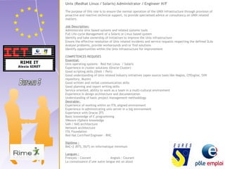 Unix (Redhat Linux / Solaris) Administrator / Engineer H/F 
The purpose of this role is to ensure the normal operation of the UNIX infrastructure through provision of 
proactive and reactive technical support, to provide specialised advice or consultancy on UNIX related 
matters. 
Job Description: 
Administrate Unix based systems and related systems tools 
Full Life-cycle Management of a Solaris or Linux based system 
Identify and take ownership of initiatives to improve the Unix infrastructure 
Ensure the effective resolution of Unix related incidents and service requests respecting the defined SLAs 
Analyse problems, provide workarounds and/or find solutions 
Identify opportunities within the Unix infrastructure for improvement 
COMPETENCES REQUISES 
Essential: 
Unix operating systems – Red Hat Linux / Solaris 
Experience in cluster solutions (Oracle Cluster) 
Good scripting skills (Shell / Perl) 
Good understanding of Unix related industry initiatives (open source tools like Nagios, CFEngine, SVN 
repository, Munin) 
Good written and verbal communication skills 
Good planning and report writing skills 
Service oriented, ability to work as a team in a multi-cultural environment 
Experience in design architecture and documentation 
Understanding of basic project management methodology 
Desirable: 
Experience of working within an ITIL aligned environment 
Experience in administrating unix server in a big environment 
Experience with Oracle ZFS 
Basic knowledge of C programming 
VMware vSphere knowledge 
SAN / NAS architecture 
Network architecture 
ITIL Foundation 
Red Hat Certified Engineer – RHC 
Diplôme : 
BAC+2 (BTS, DUT) en informatique minimum 
Langues : 
Français : Courant Anglais : Courant 
La connaissance d’une autre langue est un atout 
 