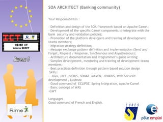 SOA ARCHITECT (Banking community) 
Your Responsabilites : 
- Definition and design of the SOA framework based on Apache Camel; 
- Development of the specific Camel components to integrate with the 
bank security and validation policies; 
- Promotion of the platform developers and training of development 
teams members; 
- Migration strategy definition; 
- Message exchange pattern definition and implementation (Send and 
Forget, Request / Response, Synchronous and Asynchronous); 
- Architecture documentation and Programmer’s guide writing; 
- Samples development, mentoring and training of development teams 
members; 
- Best practices definition through pattern based solution design 
Skills: 
- Java, J2EE, NEXUS, SONAR, MAVEN, JENKINS, Web Secured 
development , Luxtrust 
- Good command of ECLIPSE, Spring Intégration, Apache Camel 
- Basic concept of WAS 
-GWT 
Languages 
Good command of French and English. 
 