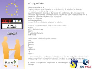 Security Engineer 
Vous serez en charge de : 
L'implémentation, la configuration et le déploiement de solutions de sécurité; 
Des missions de conseil et expertise; 
Recueillir les besoins techniques et proposer des solutions aux besoins des clients 
Assister les départements commerciaux dans les phases d'avant-vente : réalisations de 
maquettes, présentation de solutions techniques.... 
Définir l'architecture 
Support aux équipes 
Gestions de Projets liées aux solutions de sécurité. 
Vous avez des compétences dans les domaines suivants : 
Firewall 
Proxy / Reverse Proxy 
IDS/IPS 
Virtualization Security 
Chiffrement 
Ainsi que dans les technologies suivantes: 
Cisco 
Bluecoat 
Chekpoint 
F5 
Juniper 
TrendMicro 
RSA 
Radware 
De formation Ingénieur ou Master spécialisé dans la sécurité des Systèmes d'informations, 
ainsi qu'une première expérience réussie de 3ans dans les technologies recherchées. 
Le français et l'anglais sont obligatoires, le luxembourgeois et l'allemand constituent un 
avantage. 
 