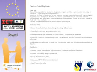 Senior Cloud Engineer 
Your Role 
You will be responsible for leading the design, planning and providing expert technical knowledge in 
delivering a cloud-based infrastructure service. 
As part of the Cloud Infrastructure Services team the roles and responsibilities include engineering and 
support of Cloud Management Platforms, Automation and Orchestration of datacenter endpoint 
infrastructures, end to end application configuration and deployment. Deliver on the firm's strategy of 
IaaS, IaaS+, Paas and XaaS. 
The role will be responsible for the internal private cloud services. 
Technical Skills: 
 Strong Microsoft, VMWare, Citrix, Storage Knowledge & Experience 
 PowerShell scripting or system automation skills 
 Cloud automation tools knowledge. HP Cloud System 8 is considered an advantage 
 Workflow automation tools knowledge. Visio, .net Workflows, Process Orchestrator is considered an 
advantage 
 Experience with OpenStack, including prior contributions, blueprints, and community involvement a 
big plus. 
Soft Skills: 
 Business Process understanding and requirements translating into technical solutions 
 Presales consultancy, Design, Architecture 
 Proven Problem solving skills 
 Languages: FR/EN/GE is considered an asset 
 Good Presentation skills 
 