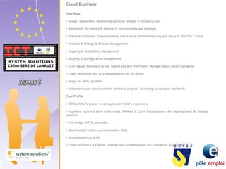 Cloud Engineer 
Your Role 
 Design, Implement, Maintain & optimize reliable IT infrastructure 
 Administer the hosted & internal It environments and biotopes 
 Onboard Customers IT environments into a most standardized way and setup to the “SSL” cloud 
 Problem & Change & Release Management 
 Capacity & Availability Management 
 Security & Configuration Management 
 Give regular feed back to the Team Lead and the Project Manager about project progress 
 Takes ownership and acts independently on his duties 
 Keeps his skills up2date 
 Implements and documents the technical projects according to company standards 
Your Profile 
 ICT bachelor's degree or an equivalent field’s experience 
 Excellent technical skills in Microsoft, VMWare & Citrix Virtualization (Xen Desktop) and HP storage 
solutions 
 Knowledge of ITIL principles 
 Good verbal/written communication skills 
 Strong analytical skills 
 Fluent in French & English, German and Luxembourgish are considered as an asset 
 