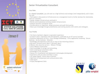 Senior Virtualization Consultant 
Your Role: 
As a Senior Consultant, you will work on a high technical and strategic level independently and in team. 
You will: 
 Participate in discussions on infrastructure at a management level to further develop the relationship 
with our customers. 
 Design complex infrastructures and build it 
 Review and troubleshoot existing complex infrastructures 
 Analyze and solve conceptual issues 
 Provide advice on migrations, design processes and audit third parties 
 Share your knowledge through presentations and training sessions with clients and colleagues. 
Your Profile 
 You have a bachelor's degree or equivalent experience 
 At least 5 years’ experience with Virtualization, preferably by an ICT service provider 
 Extensive experience of Citrix : Citrix XenApp/XenDesktop - Citrix Application streaming - Secure 
Gateway - Access Gateway – Netscaler 
 Knowledge and experience with one or more of the following products: 
o Microsoft Terminal server/Med-V- Microsoft App-V 
o VMware view (Security servers) - VMware ThinApp 
 Citrix/VMware Certification 
 Solid knowledge of storage and networking, 
 Solid scripting and automation skills 
 Knowledge of ITIL principles 
 Passion for virtualization and deployment technologies development 
 Experience with pre-sales activities is a plus 
 You speak English, French and/or German. 
 High level of interpersonal and communication skills 
 Team Spirit 
 Project Management Skills 
 