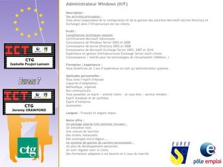 Administrateur Windows (H/F) 
Description : 
Vos activités principales : 
Vous serez responsable de la configuration et de la gestion des solutions Microsoft (Active Directory et 
Exchange) dans l’infrastructure de nos clients. 
Profil : 
Compétences techniques requises 
Certifications Microsoft bienvenues 
Connaissance de Windows Server 2003 et 2008 
Connaissance de Active Directory 2003 et 2008 
Connaissance de Microsoft Exchange Server 2003, 2007 et 2010 
Expérience en gestion d'infrastructures Exchange Server multi-clients 
Connaissances / Intérêt pour les technologies de virtualisation (VMWare..) 
Formation / expérience : 
Vous bénéficiez de 3 ans d’expérience en tant qu’administrateur système. 
Aptitudes personnelles : 
Vous avez l’esprit d’équipe. 
Capacité d’adaptation. 
Méthodique, organisé. 
Bon communicant. 
Vous possédez un esprit « orienté client » et vous êtes « service minded». 
Esprit d'analyse et de synthèse. 
Esprit d’initiative. 
Autonomie. 
Langues : Français et anglais requis. 
Notre offre : 
Un package salarial très motivant incluant : 
Un treizième mois 
Une voiture de fonction 
Des tickets restaurants 
Des avantages extra-légaux….. 
Un système de gestion de carrière personnalisé : 
Un plan de développement personnel. 
Un suivi régulier avec le client. 
Des formations adaptées à vos besoins et à ceux du marché. 
 