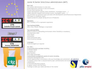 Junior & Senior Unix/Linux administrators (M/F) 
Main task 
Unix System Administrator in a test area 
Install application software in test environment 
Process client business day 
Support Development requests (fixes installation, investigate issues,....) 
Support Business requests (environment access, investigate issues,....) 
Log and follow-up technical issues and liaise with Development and Infrastructure Department 
Participate to closeDown report 
Support production people during roll-out in Production 
Education: 
BTS / Graduat in IT or equivalent experience 
Your technical Skills: 
Unix, Linux, Oracle, Weblogic or equivalent 
Your personal Skills: 
Ability to work in a demanding environment where flexibility is mandatory, 
Communication skills 
Team Player 
Autonomous 
Good relationship skills 
Client & service oriented 
Languages: 
French & English are required 
Our offer : 
A motivating salary package including : 
A thirteen month 
A company car 
Meal Vouchers 
Extra-legal advantages 
A personalized management system of career including: 
A personal development plan 
Growth opportunities in accordance with your knowledge and commitment 
A company culture that is characterized by open communication and exceptional care for our 
collaborators 
A renowned education program 
A regular contact with the client 
Trainings to meet your needs and those of the market 
 