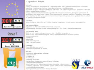 IT Operations Analyst 
Main task 
Support the production environment 24/7 and solve business and IT problems with innovative solutions to 
ensure that a maximum service level is provided to Customers on a 24 hour basis 
Implement, integrate and support third party software as well as internally developed applications within the 
client IT productions environment 
Analyse problems and resolve issues during shift work and perform monitoring, tuning and optimization of 
performance of in-house client IT applications whilst ensuring maximum availability and service to customers 
Ensure the integrity of the production environment and implement upgrades or new products that are critical 
for the daily operational business 
Education: 
University degree, BAC+2/3 in an IT related discipline or equivalent through relevant work experience 
Your technical Skills: 
Experience in LINUX and/or UNIX environments is required 
Good knowledge of Oracle and SQL; basic knowledge of C, C++, Object Oriented programming 
Your personal Skills: 
Ability to work in a demanding environment where flexibility is mandatory, 
Ability to work in a customer-facing role, service-oriented attitude and attention to detail 
Communication skills 
Team Player 
Autonomous 
Good relationship skills 
Client & service oriented 
Languages: 
French & English are required 
Additional languages will be an asset 
Our offer : 
A motivating salary package including : 
A thirteen month 
A company car 
Meal Vouchers 
Extra-legal advantages 
A personalized management system of career including: 
A personal development plan 
Growth opportunities in accordance with your knowledge and commitment 
A company culture that is characterized by open communication and exceptional care for our collaborators 
A renowned education program 
Trainings to meet your needs and those of the market 
 