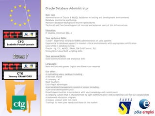 Oracle Database Administrator 
Main task 
Administration of Oracle & MySQL databases in testing and development environments 
Database monitoring and tuning. 
Maintain database backup and recovery procedures 
Technical and Functional support of internal and external users of this infrastructure. 
Education 
IT studies, minimum BAC+2 
Your technical Skills: 
5 years’ experience in Oracle RDBMS administration on Unix systems 
Experience in database support in mission critical environments with appropriate certification 
Good skills in database tuning 
Oracle 11g, 12c, MySQL, RMAN, EM Grid Control, PL/ 
Strong Unix/Linux Shell scripting skills 
Your personal Skills: 
Good communication and analytical skills 
Languages: 
Both written and spoken English and French are required 
Our offer : 
A motivating salary package including : 
A thirteen month 
A company car 
Meal Vouchers 
Extra-legal advantages 
A personalized management system of career including: 
A personal development plan 
Growth opportunities in accordance with your knowledge and commitment 
A company culture that is characterized by open communication and exceptional care for our collaborators 
A renowned education program 
A regular contact with the client 
Trainings to meet your needs and those of the market 
 