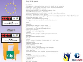 Help desk agent 
Description 
Working within a dynamic team your duties will include but not limited to: 
Global client support liaising with other support teams around the world 
Call handling of 1st & 2nd line incidents 
Registration & follow up of incidents using ticketing tools 
Incident Tracking, dispatching & escalation 
Collaborating & working with other teams within CTG for problem resolution 
Monitoring & escalation of critical systems 
Local on-site client visits necessary for regular maintenance & troubleshooting of their IT infrastructure 
Follow up & reporting of clients 
Capable of creating & following procedures 
Working shifts may be required with excellent remuneration 
Profile 
Your skills: 
- Knowledge and experience with IT system 
- Experience in a helpdesk / support environment 
- Knowledge of MS Office & related applications 
- Basic skills on network 
- Willing to learn & develop quickly 
- Dynamic 
- Flexible & willing to adjust to different client environments 
Languages: 
Good command of spoken & written: 
- French 
- English 
- Dutch / Spanish / German or Luxembourgish are a great asset. 
Your human skills: 
- Excellent communication skills 
- Stress tolerance 
- Ability to work in autonomy 
- Ability to follow up on incidents and to set priorities 
- Service minded and result oriented 
- Enjoy team work 
- Flexibility in working hours and shift rotation when necessary 
Our offer : 
A motivating salary package including : 
A thirteen month 
A company car 
Meal Vouchers 
Extra-legal advantages 
 