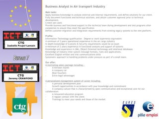 Business Analyst in Air transport industry 
Main tasks: 
Apply business knowledge to analyse external and internal requirements, and define solutions for our client. 
Fully document functional and technical solutions, and obtain customer approval prior to technical 
development. 
Create use cases 
Provide business and functional support to the technical team during development and test programs after 
completion to ensure they meet the specification 
Define customer migration and integration requirements from existing legacy systems to the new platform. 
Profile: 
Information Technology qualification – Degree or work experience equivalent 
A minimum of 3 years operational experience in the air cargo industry 
In depth knowledge of Customs & Security requirements would be an asset 
A minimum of 2 years experience in functional analysis and support of systems 
Knowledge and experience in UML, Object Oriented technology and relational databases 
Knowledge of industry inter-system message formats, rules and applications. 
Excellent English written and oral communications skills 
Systematic approach to handling problems under pressure as part of a small team. 
Our offer: 
A motivating salary package including : 
- A thirteen month 
- A company car 
- Meal Vouchers 
- Extra-legal advantages 
A personalized management system of career including: 
- A personal development plan 
- Growth opportunities in accordance with your knowledge and commitment 
- A company culture that is characterized by open communication and exceptional care for our 
collaborators 
- A renowned education program 
- A regular contact with the client 
- Trainings to meet your needs and those of the market 
 