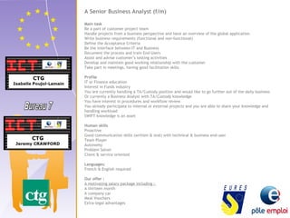 A Senior Business Analyst (f/m) 
Main task 
Be a part of customer project team 
Handle projects from a business perspective and have an overview of the global application 
Write business requirements (functional and non-functional) 
Define the Acceptance Criteria 
Be the interface between IT and Business 
Document the process and train End-Users 
Assist and advise customer’s testing activities 
Develop and maintain good working relationship with the customer 
Take part in meetings, having good facilitation skills 
Profile 
IT or Finance education 
Interest in Funds industry 
You are currently handling a TA/Custody position and would like to go further out of the daily business 
Or currently a Business Analyst with TA/Custody knowledge 
You have interest in procedures and workflow review 
You already participate to internal or external projects and you are able to share your knowledge and 
handling workload 
SWIFT knowledge is an asset 
Human skills 
Proactive 
Good communication skills (written & oral) with technical & business end-user 
Team Player 
Autonomy 
Problem Solver 
Client & service oriented 
Languages: 
French & English required 
Our offer : 
A motivating salary package including : 
A thirteen month 
A company car 
Meal Vouchers 
Extra-legal advantages 
 