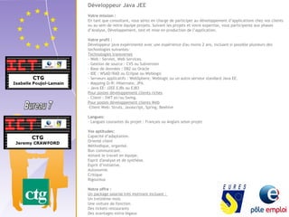 Développeur Java JEE 
Votre mission : 
En tant que consultant, vous serez en charge de participer au développement d’applications chez nos clients 
ou au sein de notre équipe projets. Suivant les projets et votre expertise, vous participerez aux phases 
d’Analyse, Développement, test et mise en production de l’application. 
Votre profil : 
Développeur java expérimenté avec une expérience d'au moins 2 ans, incluant si possible plusieurs des 
technologies suivantes: 
Technologies transverses 
- Web : Servlet, Web Services. 
- Gestion de source : CVS ou Subversion 
- Base de données : DB2 ou Oracle 
- IDE : WSAD/RAD ou Eclipse ou Weblogic 
- Serveurs applicatifs : WebSphere, Weblogic ou un autre serveur standard Java EE. 
- Mapping O/R: Hibernate, JPA 
- Java EE: J2EE EJBs ou EJB3 
Pour postes développement clients riches 
- Client : SWT et/ou Swing. 
Pour postes développement clients Web 
-Client Web: Struts, Javascript, Spring, Beehive 
Langues: 
- Langues courantes du projet : Français ou Anglais selon projet 
Vos aptitudes: 
Capacité d’adaptation. 
Orienté client 
Méthodique, organisé. 
Bon communicant. 
Aimant le travail en équipe. 
Esprit d'analyse et de synthèse. 
Esprit d’initiative. 
Autonomie. 
Critique 
Rigoureux 
Notre offre : 
Un package salarial très motivant incluant : 
Un treizième mois 
Une voiture de fonction 
Des tickets restaurants 
Des avantages extra-légaux 
 