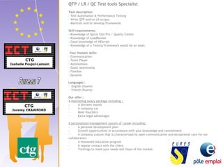 QTP / LR / QC Test tools Specialist 
Task description: 
- Test Automation & Performance Testing 
- Write QTP and/or LR scripts 
- Maintain and/or develop Framework 
Skill requirements: 
- Knowledge of Quick Test Pro / Quality Center 
- Knowledge of LoadRunner 
- Good knowledge of VBScript 
- Knowledge of a Testing Framework would be an asset. 
Your Humain skills: 
- Communication 
- Team Player 
- Autonomous 
- Good relationship 
- Flexible 
- Dynamic 
Languages : 
- English (fluent) 
- French (fluent) 
Our offer : 
A motivating salary package including : 
- A thirteen month 
- A company car 
- Meal Vouchers 
- Extra-legal advantages 
A personalized management system of career including: 
- A personal development plan 
- Growth opportunities in accordance with your knowledge and commitment 
- A company culture that is characterized by open communication and exceptional care for our 
collaborators 
- A renowned education program 
- A regular contact with the client 
- Trainings to meet your needs and those of the market 
 