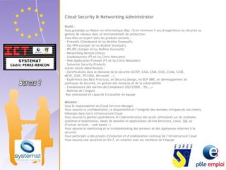 Cloud Security & Networking Administrator 
Profil : 
Vous possédez un Master en informatique (Bac +5) et minimum 5 ans d’expérience en sécurité ou 
gestion de réseaux dans un environnement de production 
Vous êtes un expert dans les produits suivants : 
- Firewalls (Checkpoint et/ou McAfee Stonesoft) 
- SSL-VPN (Juniper et/ou McAfee Stonesoft) 
- IPS-IDS (Juniper et/ou McAfee Stonesoft) 
- Networking Devices (Cisco) 
- Loadbalancers (F5 et/ou Citrix Netscaler) 
- Web Application Firewall (F5 et/ou Citrix Netscaler) 
- Symantec Security Products 
Autres atouts déterminants : 
- Certifications dans le domaine de la sécurité (CCISP, CISA, CISM, CCIE, CCNA, CCSE, 
MCSE, GIAC, PCI-QSA, Microsoft, …) 
- Expérience des Best Practices, en Security Design, en BCP-DRP, en développement de 
politiques de sécurité, en gestion des menaces et de la vulnérabilité 
- Connaissance des normes de Compliance (ISO 27000 , ITIL,…) 
- Maîtrise de l’anglais 
-Bon relationnel et capacité à travailler en équipe 
Missions : 
Sous la responsabilité du Cloud Services Manager, 
Vous assurez la confidentialité, la disponibilité et l’intégrité des données critiques de nos clients, 
hébergés dans notre infrastructure Cloud 
Vous assurez la gestion quotidienne et l’administration des accès utilisateurs sur de multiples 
systèmes d’exploitation, bases de données et applications (Active Directory, Linux, SQL ou 
d’autres services « web based ») 
Vous assurez le monitoring et le troubleshooting des serveurs et des appliances relatives à la 
sécurité 
Vous participez à des projets d’évolution et d’amélioration continue de l’infrastructure Cloud 
Vous assurez une astreinte en 24/7, en rotation avec les membres de l’équipe 
 