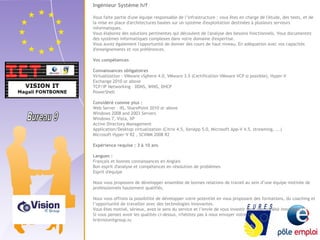 Ingénieur Système h/f 
Vous faite partie d'une équipe responsable de l’infrastructure : vous êtes en charge de l'étude, des tests, et de 
la mise en place d'architectures basées sur un système d'exploitation destinées à plusieurs serveurs 
informatiques. 
Vous élaborez des solutions pertinentes qui découlent de l'analyse des besoins fonctionnels. Vous documentez 
des systèmes informatiques complexes dans votre domaine d'expertise. 
Vous aurez également l'opportunité de donner des cours de haut niveau. En adéquation avec vos capacités 
d'enseignements et vos préférences. 
Vos compétences 
Connaissances obligatoires 
Virtualization : VMware vSphere 4.0, VMware 3.5 (Certification VMware VCP si possible), Hyper-V 
Exchange 2010 or above 
TCP/IP Networking – DDNS, WINS, DHCP 
PowerShell 
Considéré comme plus : 
Web Server – IIS, SharePoint 2010 or above 
Windows 2008 and 2003 Servers 
Windows 7, Vista, XP 
Active Directory Management 
Application/Desktop virtualization (Citrix 4.5, XenApp 5.0, Microsoft App-V 4.5, streaming, ...) 
Microsoft Hyper-V R2 , SCVMM 2008 R2 
Expérience requise : 3 à 10 ans 
Langues : 
Français et bonnes connaissances en Anglais 
Bon esprit d'analyse et compétences en résolution de problèmes 
Esprit d'équipe 
Nous vous proposons de développer ensemble de bonnes relations de travail au sein d’une équipe motivée de 
professionnels hautement qualifiés. 
Nous vous offrons la possibilité de développer votre potentiel en vous proposant des formations, du coaching et 
l’opportunité de travailler avec des technologies innovantes. 
Vous êtes motivé, sérieux, avez le sens du service et l’envie de vous investir dans une société innovante ? 
Si vous pensez avoir les qualités ci-dessus, n'hésitez pas à nous envoyer votre CV 
hr@visionitgroup.lu 
 
