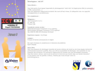 Développeur .net h/f 
Votre Mission : 
Vous faite partie d'une équipe responsable du développement "multi-tiers" et d'applications Web (e-commerce, 
e-CRM, e-procurment...). 
Vous avez également l'opportunité de donner des cours de haut niveau. En adéquation avec vos capacités 
d'enseignements et vos préférences. 
Vos compétences : 
Obligatoire : 
.Net Framework 2 to 4.x 
C#, XML/XSL 
Transact-SQL 
Considérée comme un plus : 
MCPD Web Developer Framework 3.5 ou supérieur 
MCPD Windows Developer Framework 3.5 ou supérieur 
SQL 2008/R2 2008-2012 Database Developer 
Expérience requise : 3 à 10 ans 
Langues : 
Français et bonnes connaissances en Anglais 
Bon esprit d'analyse et compétences en résolution de problèmes 
Esprit d'équipe 
Notre Offre 
Nous vous proposons de développer ensemble de bonnes relations de travail au sein d'une équipe motivée de 
professionnels hautement qualifiés. Nous vous offrons la possibilité de développer votre potentiel en vous 
proposant des formations, du coaching et l'opportunité de travailler avec des technologies innovantes. 
Vous êtes motivé, sérieux, avez le sens du service et l'envie de vous investir dans une société innovante ? 
Si vous pensez avoir les qualités ci-dessus, n'hésitez pas à nous envoyer votre CV. 
hr@visionitgroup.lu 
 