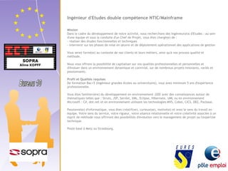 Ingénieur d'Etudes double compétence NTIC/Mainframe 
Mission 
Dans le cadre du développement de notre activité, nous recherchons des Ingénieur(e)s d'Etudes : au sein 
d'une équipe et sous la conduite d'un Chef de Projet, vous êtes chargé(e) de : 
- réaliser des études fonctionnelles et techniques 
- intervenir sur les phases de mise en oeuvre et de déploiement opérationnel des applications de gestion 
Vous serez formé(e) au contexte de nos clients et leurs métiers, ainsi qu'à nos process qualité et 
méthode. 
Nous vous offrons la possibilité de capitaliser sur vos qualités professionnelles et personnelles et 
d'évoluer dans un environnement dynamique et convivial, sur de nombreux projets innovants, variés et 
passionnants. 
Profil et Qualités requises 
De formation Bac+5 (ingénieur grandes écoles ou universitaire), vous avez minimum 5 ans d'expérience 
professionnelle. 
Vous êtes familier(ère) du développement en environnement J2EE avec des connaissances autour de 
thématiques telles que : Struts, JSP, Servlet, XML, Eclipse, Hibernate, UML ou en environnement 
Microsoft : C#, dot.net et en environnement utilisant les technologies MVS, Cobol, CICS, DB2, Pacbase. 
Passionné(e) d'informatique, vous êtes créatif(ve), curieux(se), motivé(e) et avez le sens du travail en 
équipe. Votre sens du service, votre rigueur, votre aisance relationnelle et votre créativité associée à un 
esprit de méthode vous offriront des possibilités d'évolution vers le management de projet ou l'expertise 
technique. 
Poste basé à Metz ou Strasbourg. 
 