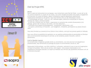 Chef de Projet NTIC 
Mission 
Dans le cadre du renforcement de nos équipes, nous recherchons un(e) Chef de Projet : au sein de l'un de 
nos centres d'expertise ou auprès de nos clients, vous serez chargé(e) de piloter des projets à engagement 
et d'intervenir sur toutes les phases, depuis l'initialisation jusqu'au déploiement opérationnel 
d'applications techniques ou de gestion. Vous interviendrez ainsi sur des thématiques comme : 
- la méthodologie de projet : cycle en V, UP, méthodes agiles, démarche incrémentale et itérative, 
pilotage des risques, processus qualité 
- le suivi de la relation avec les clients : organisation et animation des comités d'avancement et de 
pilotage, gestion des livraisons et des délais, suivi des indicateurs 
- l'animation d'une équipe de développement : encadrement, planification, suivi 
- les aspects commerciaux et financiers : suivi budgétaire, rentabilité, participation aux phases d'avant-vente 
Vous serez formé(e) au contexte de nos clients et leurs métiers, ainsi qu'à nos process qualité et méthode. 
Nous vous offrons la possibilité de capitaliser sur vos qualités professionnelles et personnelles et d'évoluer 
dans un environnement dynamique et convivial, sur de nombreux projets innovants, variés et 
passionnants. 
Profil et Qualités requises 
De formation Bac+5 (ingénieur grandes écoles ou universitaire), vous avez plus de 4 ans d'expérience 
professionnelle, êtes familier(ère) du pilotage de projet en environnement Java EE ou .NET 
Passionné(e) d'informatique, vous êtes créatif(ve), curieux(se), motivé(e) et avez le sens de l'organisation 
et l'esprit de synthèse. Votre sens du service, votre rigueur, votre aisance relationnelle et vos 
compétences techniques associée à un esprit de méthode vous offriront des possibilités d'évolution vers de 
la direction de projet. 
 