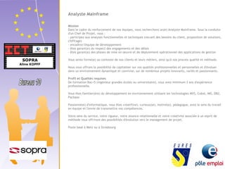 Analyste Mainframe 
Mission 
Dans le cadre du renforcement de nos équipes, nous recherchons un(e) Analyste Mainframe. Sous la conduite 
d'un Chef de Projet, vous : 
- participez aux analyses fonctionnelles et techniques (recueil des besoins du client, proposition de solutions, 
chiffrage) 
- encadrez l'équipe de développement 
- êtes garant(e) du respect des engagements et des délais 
- êtes garant(e) des phases de mise en oeuvre et de déploiement opérationnel des applications de gestion 
Vous serez formé(e) au contexte de nos clients et leurs métiers, ainsi qu'à nos process qualité et méthode. 
Nous vous offrons la possibilité de capitaliser sur vos qualités professionnelles et personnelles et d'évoluer 
dans un environnement dynamique et convivial, sur de nombreux projets innovants, variés et passionnants. 
Profil et Qualités requises 
De formation Bac+5 (ingénieur grandes écoles ou universitaire), vous avez minimum 3 ans d'expérience 
professionnelle. 
Vous êtes familier(ère) du développement en environnement utilisant les technologies MVS, Cobol, IMS, DB2, 
Pacbase. 
Passionné(e) d'informatique, vous êtes créatif(ve), curieux(se), motivé(e), pédagogue, avez le sens du travail 
en équipe et l'envie de transmettre vos compétences. 
Votre sens du service, votre rigueur, votre aisance relationnelle et votre créativité associée à un esprit de 
méthode vous offriront des possibilités d'évolution vers le management de projet. 
Poste basé à Metz ou à Strasbourg 
 