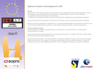 Ingénieur Etudes et Développement .NET 
Mission 
Pour renforcer notre agence de Metz, nous recherchons un(e) Ingénieur(e) Etudes et Développement : au sein 
d'une équipe et sous la conduite d'un Chef de projet, vous êtes chargé(e), dans un cadre forfaitaire : 
- de réaliser des études fonctionnelles et techniques 
- d'intervenir sur les phases de mise en oeuvre et de déploiement opérationnel des applications de gestion 
Vous serez formé(e) au contexte de nos clients et leurs métiers, ainsi qu'à nos process qualité et méthode. 
Nous vous offrons la possibilité de capitaliser sur vos qualités professionnelles et personnelles et d'évoluer dans 
un environnement dynamique et convivial, sur de nombreux projets innovants, variés et passionnants. 
Profil et Qualités requises 
De formation Bac+5 (ingénieur grandes écoles ou universitaire), vous avez minimum 1 an d'expérience 
professionnelle (hors stage). 
Vous êtes familier(ère) du développement en environnement Microsoft : C#/VB.NET, SQL Server, Visual Studio. 
Des connaissances SharePoint seraient un plus. 
Passionné(e) d'informatique, vous êtes créatif(ve), curieux(se), motivé(e) et avez le sens du travail en équipe. 
Votre sens du service, votre rigueur, votre aisance relationnelle et votre créativité associée à un esprit de 
méthode vous offriront des possibilités d'évolution vers le management de projet ou l'expertise technique. 
 