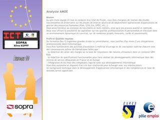 Analyste AMOE 
Mission 
Au sein d'une équipe et sous la conduite d'un Chef de Projet, vous êtes chargé(e) de réaliser des études 
fonctionnelles et d'intervenir sur les phases de mise en oeuvre et de déploiement opérationnel d'applications de 
gestion des ressources humaines (Paie, GTA, GA, GPEC, etc…). 
Vous serez formé(e) au contexte de nos clients et leurs métiers, ainsi qu'à nos process qualité et méthode. 
Nous vous offrons la possibilité de capitaliser sur vos qualités professionnelles et personnelles et d'évoluer dans 
un environnement dynamique et convivial, sur de nombreux projets innovants, variés et passionnants. 
Profil et Qualités requises 
De formation Bac+5 (ingénieur grandes écoles ou universitaire), vous justifiez d'au moins 2 ans d'expérience 
professionnelle dans l'informatique. 
Vous êtes familier(ère) des activités d'assistance à maîtrise d'ouvrage et de concepteur maîtrise d'oeuvre avec 
des connaissances autour de thématiques telles que : 
- la rédaction de cahier des charges sur la base de l'expression des besoins utilisateurs dans un contexte GRH-Paie 
- la rédaction de spécifications fonctionnelles pour faire réaliser les développements informatique dans des 
centres de service délocalisés en France et en Europe 
- l'intégration et les tests des composants logiciel suite aux développements informatique 
Vous êtes autonome et disposez d'un très bon relationnel pour échanger avec vos interlocuteurs. 
Un background technique dans le développement d'applications informatique et des compétences en base de 
données seront appréciées 
 