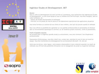 Ingénieur Etudes et Développement .NET 
Mission 
Dans le cadre du développement de notre activité au Luxembourg, nous recherchons des Ingénieur(e)s Etudes 
et Développement : au sein d'une équipe et sous la conduite d'un Chef de Projet, vous êtes chargé(e), dans un 
cadre forfaitaire, de : 
- réaliser des études fonctionnelles et techniques 
- intervenir sur les phases de mise en oeuvre et de déploiement opérationnel des applications de gestion 
Vous serez formé(e) au contexte de nos clients et leurs métiers, ainsi qu'à nos process qualité et méthode. 
Nous vous offrons la possibilité de capitaliser sur vos qualités professionnelles et personnelles et d'évoluer 
dans un environnement dynamique et convivial, sur de nombreux projets innovants, variés et passionnants. 
Profil et Qualités requises 
De formation Bac+5 (ingénieur grandes écoles ou universitaire), vous avez minimum 2 ans d'expérience 
professionnelle. 
Passionné(e) d'informatique, vous êtes créatif (ve), curieux (se), motivé(e) et avez le sens du travail en 
équipe. Vous êtes familier(ère) du développement en environnement Microsoft : C#, dot.net 
Votre sens du service, votre rigueur, votre aisance relationnelle et votre créativité associée à un esprit de 
méthode vous offriront des possibilités d'évolution vers le management de projet ou l'expertise technique. 
 