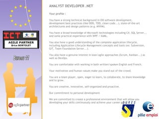 ANALYST DEVELOPER .NET 
Your profile : 
You have a strong technical background in OO software development, 
development best practices (like DDD, TDD, clean code...), state-of-the-art 
architectures and design patterns (e.g. MVVM). 
You have a broad knowledge of Microsoft technologies including C#, SQL Server... 
and some practical experience with WPF / XAML. 
You also have a good understanding of the complete application lifecycle, 
including Application Lifecycle Management concepts and tools (ex: Subversion, 
GIT, Team Foundation Server...). 
You also have a genuine interest in lean/agile approaches (Scrum, Kanban...) as 
well as DevOps. 
You are comfortable with working in both written/spoken English and French. 
Your motivation and human values make you stand out of the crowd. 
You are a team player, open, eager to learn, to collaborate, to share knowledge 
and to grow. 
You are creative, innovative, self-organized and proactive. 
Our commitment to personal development 
We are committed to create a professional environment that will allow you 
developing your skills continuously and achieve your career goals. 
 