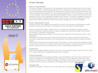 Project Manager 
Nature of responsibilities: 
The project manager is responsible for the management and end-to-end administrative monitoring of 
one or more projects involving the development and/or maintenance of information systems in order 
to satisfy the business needs identified, by acquiring and using the necessary resources and skills, and 
whilst complying with the agreed cost, time and quality parameters. S/he must be able to assume the 
role of an analyst. S/he serves as a permanent and competent point of contact with the Court for the 
projects for which s/he is responsible throughout their lifecycle. The project management element of 
the project manager’s workload depends upon a variety of factors, such as the organisation of the 
teams and the skills and experience both of the project manager and of his/her colleagues. 
His/her responsibilities include: 
Writing (technical and management) proposals for projects, defining tasks and deliverables, project 
planning, in particular on the basis of contributions from his/her analysts and developers; 
Review of project deliverables, quality control, risk analysis and management, progress reports; 
Proficient handling of reporting systems, problem management systems and change control systems 
(for example, configuration management); 
Monitoring and organisation, guidance of technical teams assigned to the project(s) for which s/he is 
responsible; 
Attendance of working groups (both functional and technical), progress meetings and operational 
committes; preparation and delivery of the presentations/final demonstrations of projects and other 
reports; 
Identification of key technical elements linked to the project in order to ensure that adequate account 
has been taken of them for the benefit of the project (for example, interaction with other information 
systems; documented re-use of architectures and/or of implemented components etc.); 
Qualifications: 
University-level degree/diploma (minimum of 4 years’ post-secondary study) or equivalent with 2 years 
of IT training. PMI project management certification is required. 
Technical expertise: 
Demonstrated experience of quality procedures; sound knowledge of various technical aspects of the 
projects; experience of IT development project lifecycles and, more generally, proficiency in best 
practices. In addition to an in-depth knowledge of the fields relevant to the contract, a good mixture 
of administrative, technical, management and language skills is required (senior generalist). 
Language skills: 
Excellent knowledge of French (level C2 of the CEFR) and a very good knowledge of English (level B2). 
 