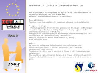 INGENIEUR D’ETUDES ET DEVELOPPEMENT Java/J2ee 
Afin d’accompagner la croissance de son activité, Arrow Financial Consulting est 
aujourd’hui à la recherche d’un IED Java/J2ee. 
Les postes sont basés à Paris, Bruxelles et Luxembourg. 
Poste et missions : 
Vous intervenez chez nos clients, les plus grands acteurs du monde de la finance. 
Vous prenez en charge : 
- Plusieurs applications de workflow sont gérées au sein de l’équipe : problématiques 
de gestion des portefeuilles de trading, de paiement de coupon, gestion de la 
communication entre sales et structurers, … 
Ces applications sont développées sur la base des technologies suivantes :Java / J2EE 
Weblogic (EJB, JMS, Web services)Spring / Hibernate JPA 
Les outils tels que JUnit, Maven, Subversion ou CVS, Jenkings 
Bases de données Oracle 
Profil : 
De formation bac+5 grande école d'ingénieur, vous maîtrisez java/j2ee 
(spring/swing/EJB/Jboss…) et possédez au minimum 3 ans d'expérience 
professionnelle (stage compris). 
Vous avez un fort attrait pour le secteur de la finance et votre niveau d'anglais est 
professionnel. 
Une précédente expérience dans le domaine de la finance est fortement appréciée. 
Réactivé, adaptabilité, autonomie, et motivation vous permettront de réussir sur ce 
poste. 
 