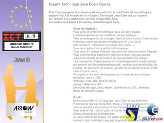 Expert Technique Java Open Source 
Afin d’accompagner la croissance de son activité, Arrow Financial Consulting est 
aujourd’hui à la recherche d’un Expert Technique Java/J2ee qui participera 
activement à la constitution du Pôle d’Expertise Java. 
Les postes sont basés à Bruxelles, Luxembourg et Paris. 
Poste et missions : 
Vous serez le référent technique Java de notre équipe 
Luxembourgeoise qui se constitue. Ce qui implique : 
Vous accompagnerez les managers dans la constitution d’une équipe 
technique ayant de solides compétences en Java/J2ee 
(Recrutement, Validation technique des profils,…) 
Vous serez garant de la veille technologique 
Vous serez en charge d’établir des plans de formation pour l’équipe 
Vous interviendrez également chez nos clients, les plus grands 
acteurs du monde de la finance où vous prendrez en charge : 
- La conception, l’optimisation et le développement d’applications 
qui portent sur des problématiques de : gestion des portefeuilles de 
trading, de paiement de coupon, gestion de la communication entre 
sales et structurers, … 
Ces applications sont développées sur la base des technologies 
suivantes :Java / J2EE 
Weblogic (EJB, JMS, Web services) 
Spring / Hibernate JPA 
Les outils tels que JUnit, Maven, Subversion ou CVS, Jenkings 
Bases de données Oracle 
Profil : 
De formation Bac+5, le language Java/J2ee et ses différents 
Frameworks (spring/swing/EJB/Jboss…) n’ont plus de secret pour 
vous et possédez au minimum 7 ans d'expérience professionnelle. 
Vous avez un fort attrait pour le monde de l’open source et votre 
niveau d'anglais est professionnel. 
Au-delà l'intérêt technique, ce poste allie polyvalence, tant par le 
contact client privilégié, que par la gestion et la planification des 
projets mêlées à une approche commerciale. 
 