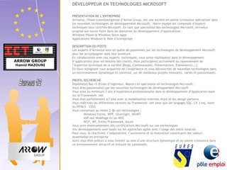 DÉVELOPPEUR EN TECHNOLOGIES MICROSOFT 
PRÉSENTATION DE L’ENTREPRISE 
Arrowlux, filiale luxembourgeoise d’Arrow Group, est une société en pleine croissance spécialisée dans 
les nouvelles technologies de développement Microsoft. Notre équipe est composée d’experts 
techniques tous certifiés Microsoft. En tant que spécialiste des technologies Microsoft, Arrowlux 
propose son savoir-faire dans les domaines du développement d’applications : 
Windows Phone & Windows Store Apps 
Applications Windows & Web d’entreprises 
DESCRIPTION DU POSTE 
Les experts d’Arrowlux sont en quête de passionnés par les technologies de développement Microsoft 
pour les accompagner dans leur aventure. 
En collaboration avec nos experts techniques, vous serez impliqué(e) dans le développement 
d’applications pour les besoins des clients. Vous participerez activement au rayonnement de 
l’expertise technique de la société (Blogs, Communautés, Présentations, Evénements,…). 
En nous rejoignant vous acquerrez de l’expérience et vous découvrirez de nouvelles technologies dans 
un environnement dynamique et convivial, sur de nombreux projets innovants, variés et passionnants. 
PROFIL RECHERCHÉ 
Diplômé(e) Bac+5 (Ecole d’ingénieur, Master) et spécialiste en technologies Microsoft : 
Vous êtes passionné(e) par les nouvelles technologies de développement Microsoft 
Vous avez au minimum 2 ans d’expérience professionnelle dans le développement d’application basé 
sur le Framework .net 
Vous êtes parfaitement à l’aise avec la modélisation orientée objet et les design patterns 
Vous maîtrisez les différentes versions du Framework .net ainsi que les langages SQL, C#, Linq, Xaml 
ou HTML5 – CSS3 
Vous connaissez au moins 2 de ces technologies : 
Windows Forms, WPF, Silverlight, WinRT 
ASP.net WebPage et/ou MVC 
WCF, WF, Entity Framework, Azure 
Vous avez éventuellement des certifications Microsoft sur ces technologies 
Vos développements sont basés sur les approches agiles avec l’usage des outils associés 
Pour vous, la réactivité, l’adaptabilité, l’autonomie et la motivation constituent des valeurs 
essentielles en entreprise 
Alors vous êtes prêt(e) à vous investir au sein d’une structure dynamique et en pleine croissance dans 
un environnement attractif et entouré de passionnés. 
 