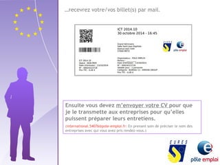 …recevrez votre/vos billet(s) par mail. 
Ensuite vous devez m’envoyer votre CV pour que 
je le transmette aux entreprises pour qu’elles 
puissent préparer leurs entretiens. 
(international.54076@pole-emploi.fr: En prenant soin de préciser le nom des 
entreprises avec qui vous avez pris rendez-vous.) 
 