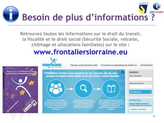Besoin de plus d’informations ? 
91 
Retrouvez toutes les informations sur le droit du travail, 
la fiscalité et le droit social (Sécurité Sociale, retraite, 
chômage et allocations familiales) sur le site : 
www.frontalierslorraine.eu 
 