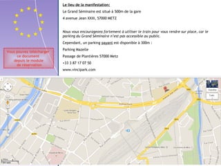 Vous pouvez télécharger 
ce document 
depuis le module 
de réservation 
Nous vous encourageons fortement à utiliser le train pour vous rendre sur place, car le 
parking du Grand Séminaire n’est pas accessible au public. 
Cependant, un parking payant est disponible à 300m : 
Parking Mazelle 
Passage de Plantières 57000 Metz 
+33 3 87 17 07 50 
www.vincipark.com 
GARE 
Le lieu de la manifestation: 
Le Grand Séminaire est situé à 500m de la gare 
4 avenue Jean XXIII, 57000 METZ 
200 mètres 
 