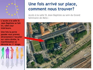 Accès à la salle St Jean Baptiste au sein du Grand 
Séminaire de Metz : 
L’accès à la salle St 
Jean Baptiste se fait 
ici, côté cour 
intérieure. 
Une fois la porte 
passée vous prenez 
directement l’escalier 
sur votre droite, la 
manifestation se 
déroule au 1er étage. 
Une fois arrivé sur place, 
comment nous trouver? 
