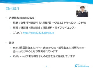 ⾃自⼰己紹介 
• ⼤大野健太(@delta2323_) 
• 経歴：数理理科学研究科（共形幾何）→2012.3 PFI→2014.10 PFN 
• 所属：研究班（担当領領域：理理論論解析・ライフサイエンス） 
• ブログ：http://delta2323.github.io 
• 謝辞 
• mafは得居誠也さん(PFN・@beam2d)・能地宏さん(総研⼤大/NII・ 
@nozyh)が中⼼心となり開発されています 
• Caffe・mafデモは得居さんの助⾔言を元に作成しています 
2 
 